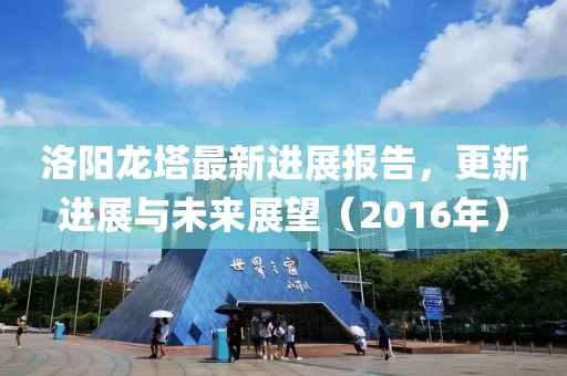 洛陽(yáng)龍塔最新進(jìn)展報告，更新進(jìn)展與未來(lái)展望（2016年）