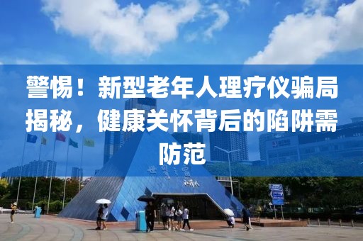 警惕！新型老年人理療儀騙局揭秘，健康關(guān)懷背后的陷阱需防范