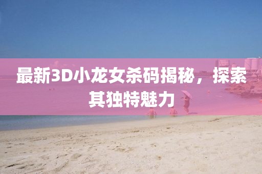 最新3D小龍女殺碼揭秘，探索其獨特魅力