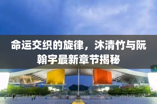 命運交織的旋律，沐清竹與阮翰宇最新章節揭秘
