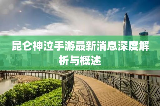 昆侖神泣手游最新消息深度解析與概述