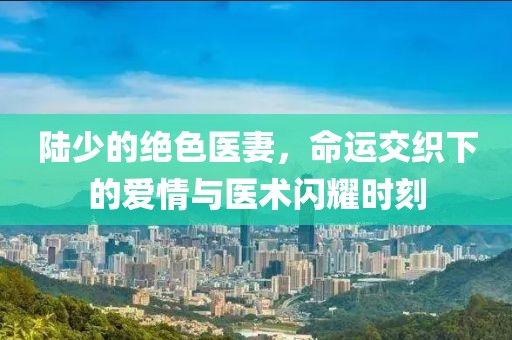 陸少的絕色醫妻，命運交織下的愛(ài)情與醫術(shù)閃耀時(shí)刻