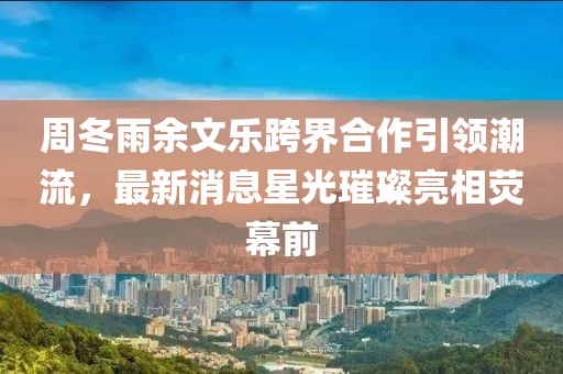 周冬雨余文樂(lè )跨界合作引領(lǐng)潮流，最新消息星光璀璨亮相熒幕前