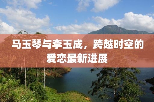 馬玉琴與李玉成，跨越時(shí)空的愛(ài)戀最新進(jìn)展