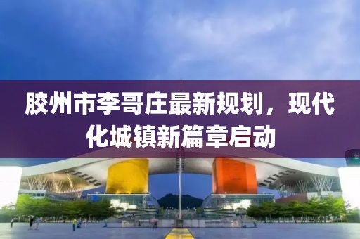 膠州市李哥莊最新規劃，現代化城鎮新篇章啟動(dòng)