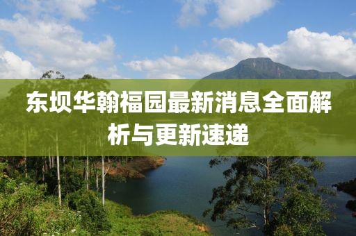東壩華翰福園最新消息全面解析與更新速遞