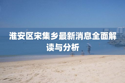 淮安區宋集鄉最新消息全面解讀與分析