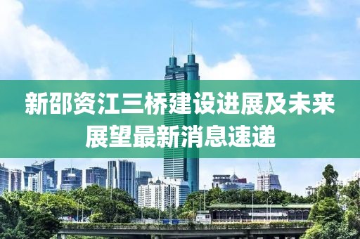 新邵資江三橋建設進(jìn)展及未來(lái)展望最新消息速遞