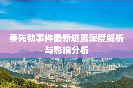 蔡先勃事件最新進(jìn)展深度解析與影響分析