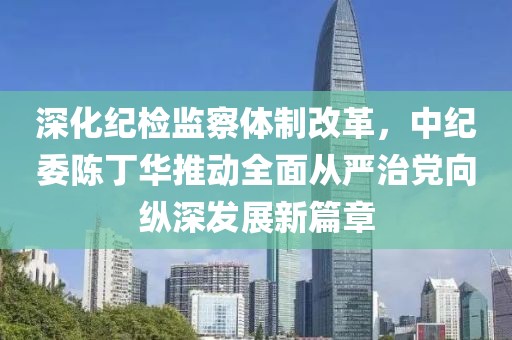 深化紀檢監察體制改革，中紀委陳丁華推動(dòng)全面從嚴治黨向縱深發(fā)展新篇章