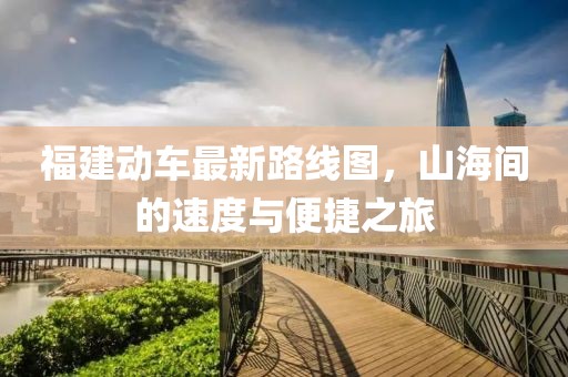 福建動(dòng)車(chē)最新路線(xiàn)圖，山海間的速度與便捷之旅