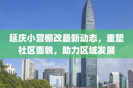 延慶小營(yíng)棚改最新動(dòng)態(tài)，重塑社區面貌，助力區域發(fā)展