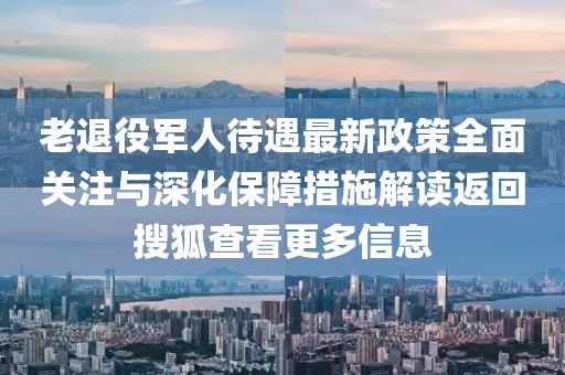 老退役軍人待遇最新政策全面關(guān)注與深化保障措施解讀返回搜狐查看更多信息