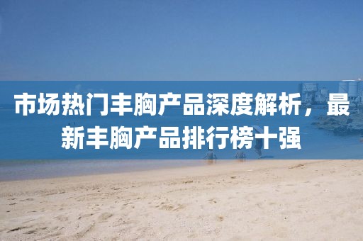 市場(chǎng)熱門(mén)豐胸產(chǎn)品深度解析，最新豐胸產(chǎn)品排行榜十強