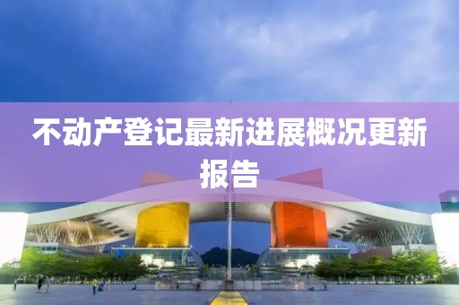 不動(dòng)產(chǎn)登記最新進(jìn)展概況更新報告