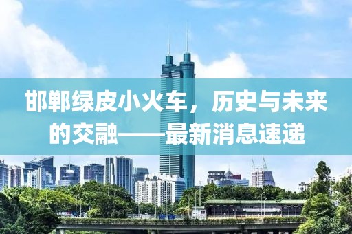 邯鄲綠皮小火車(chē)，歷史與未來(lái)的交融——最新消息速遞