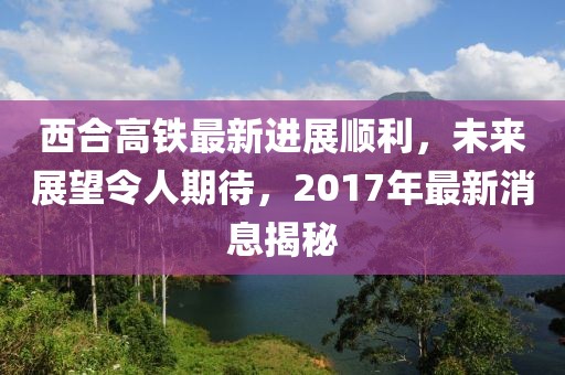 西合高鐵最新進(jìn)展順利，未來(lái)展望令人期待，2017年最新消息揭秘
