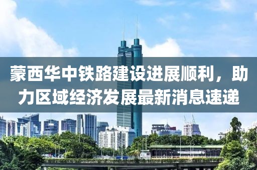 蒙西華中鐵路建設進(jìn)展順利，助力區域經(jīng)濟發(fā)展最新消息速遞