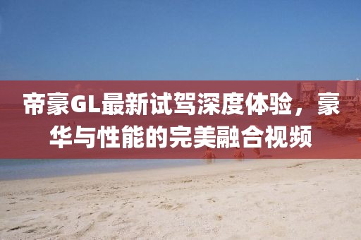 帝豪GL最新試駕深度體驗，豪華與性能的完美融合視頻