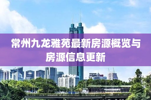 常州九龍雅苑最新房源概覽與房源信息更新