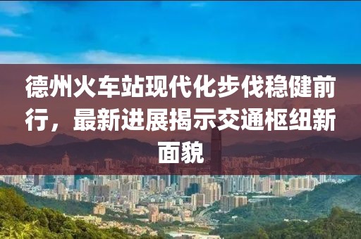 德州火車(chē)站現代化步伐穩健前行，最新進(jìn)展揭示交通樞紐新面貌