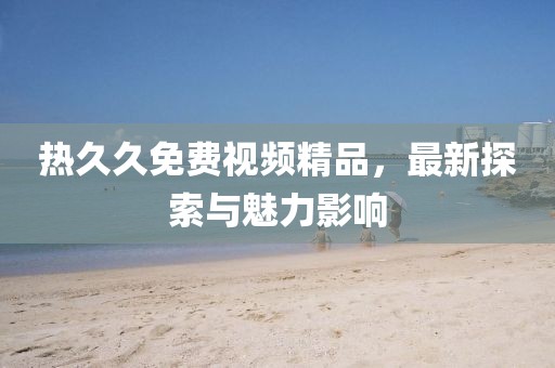 熱久久免費視頻精品，最新探索與魅力影響