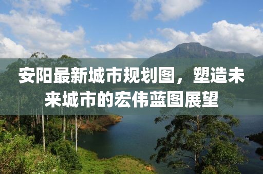 安陽(yáng)最新城市規劃圖，塑造未來(lái)城市的宏偉藍圖展望