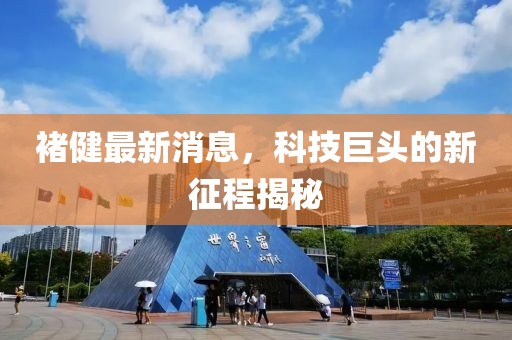 褚健最新消息，科技巨頭的新征程揭秘