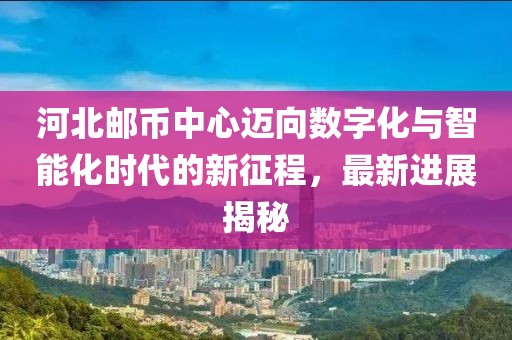 河北郵幣中心邁向數字化與智能化時(shí)代的新征程，最新進(jìn)展揭秘
