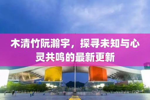 木清竹阮瀚宇，探尋未知與心靈共鳴的最新更新