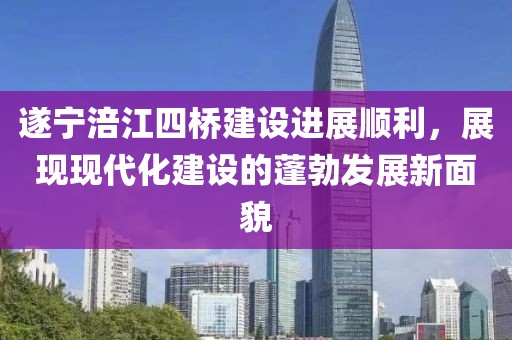 遂寧涪江四橋建設進(jìn)展順利，展現現代化建設的蓬勃發(fā)展新面貌