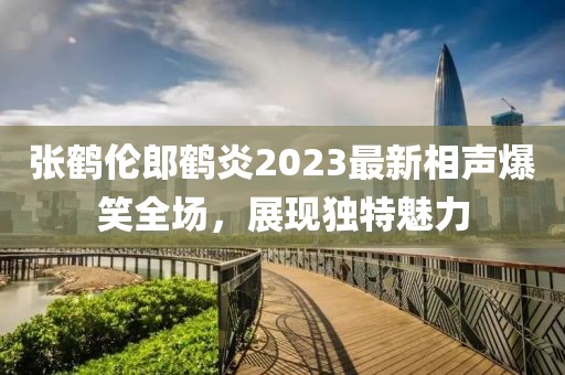 張鶴倫郎鶴炎2023最新相聲爆笑全場(chǎng)，展現獨特魅力