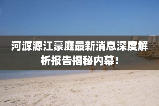 河源源江豪庭最新消息深度解析報告揭秘內幕！
