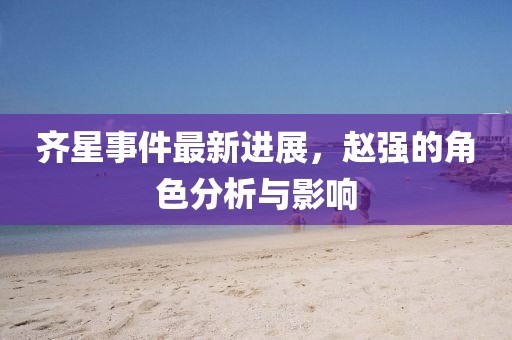 齊星事件最新進(jìn)展，趙強的角色分析與影響