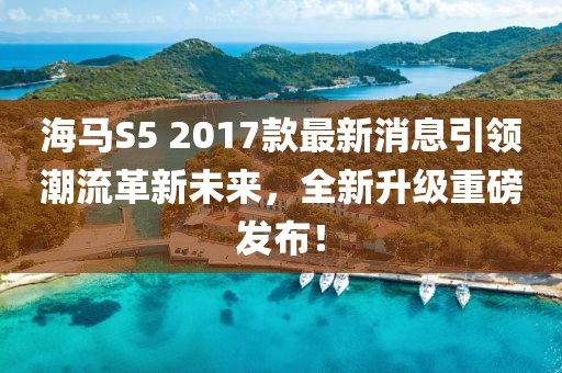 海馬S5 2017款最新消息引領(lǐng)潮流革新未來(lái)，全新升級重磅發(fā)布！