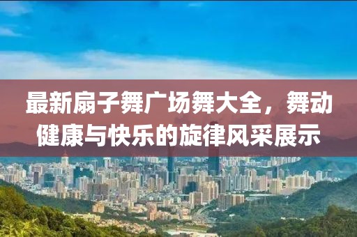 最新扇子舞廣場(chǎng)舞大全，舞動(dòng)健康與快樂(lè )的旋律風(fēng)采展示