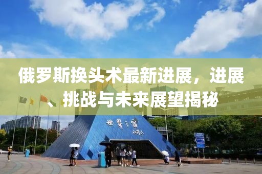 俄羅斯換頭術(shù)最新進(jìn)展，進(jìn)展、挑戰與未來(lái)展望揭秘