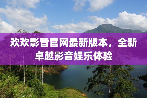歡歡影音官網(wǎng)最新版本，全新卓越影音娛樂(lè )體驗