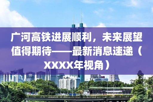 廣河高鐵進(jìn)展順利，未來(lái)展望值得期待——最新消息速遞（XXXX年視角）