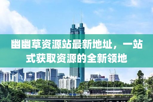 幽幽草資源站最新地址，一站式獲取資源的全新領(lǐng)地