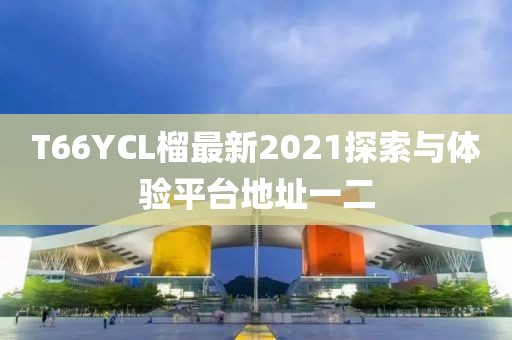 T66YCL榴最新2021探索與體驗平臺地址一二