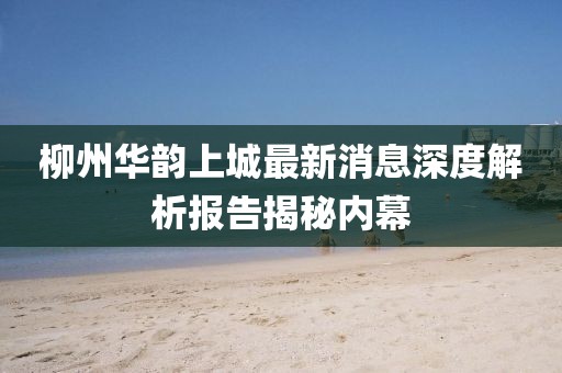 柳州華韻上城最新消息深度解析報告揭秘內幕