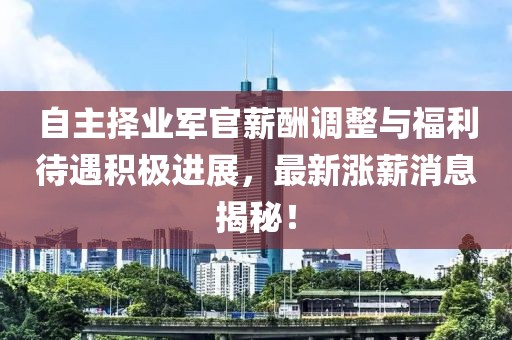 自主擇業(yè)軍官薪酬調整與福利待遇積極進(jìn)展，最新漲薪消息揭秘！