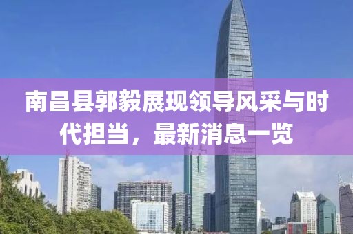 南昌縣郭毅展現領(lǐng)導風(fēng)采與時(shí)代擔當，最新消息一覽
