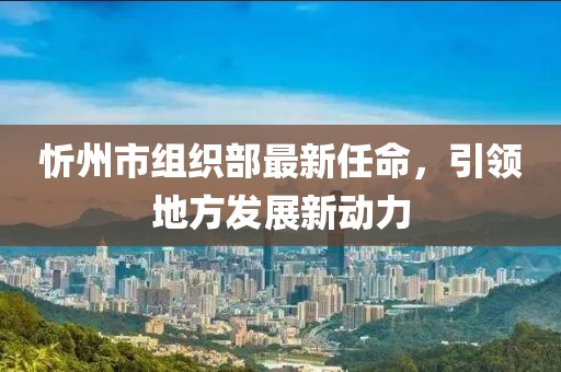 忻州市組織部最新任命，引領(lǐng)地方發(fā)展新動(dòng)力