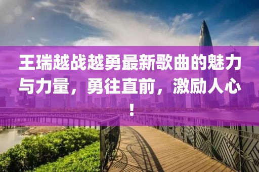 王瑞越戰越勇最新歌曲的魅力與力量，勇往直前，激勵人心！
