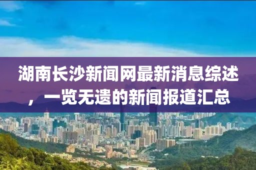 湖南長(cháng)沙新聞網(wǎng)最新消息綜述，一覽無(wú)遺的新聞報道匯總