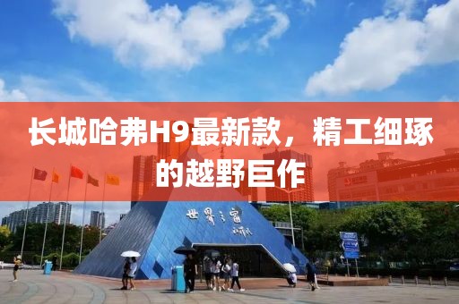 長(cháng)城哈弗H9最新款，精工細琢的越野巨作
