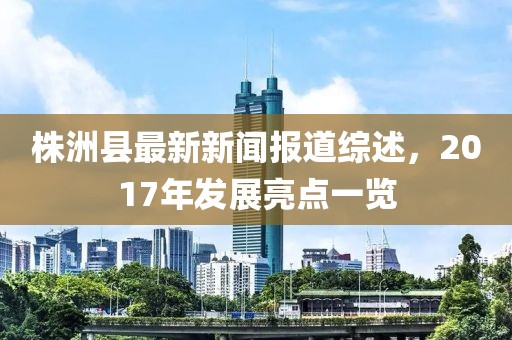 株洲縣最新新聞報道綜述，2017年發(fā)展亮點(diǎn)一覽
