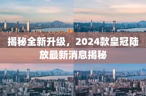 揭秘全新升級，2024款皇冠陸放最新消息揭秘